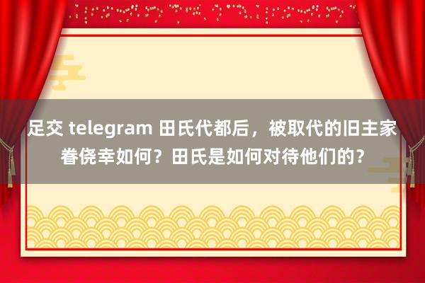 足交 telegram 田氏代都后，被取代的旧主家眷侥幸如何？田氏是如何对待他们的？
