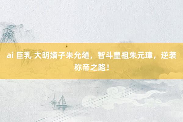 ai 巨乳 大明嫡子朱允熥，智斗皇祖朱元璋，逆袭称帝之路！
