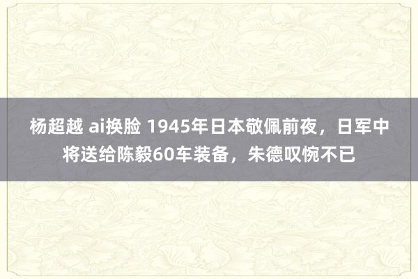 杨超越 ai换脸 1945年日本敬佩前夜，日军中将送给陈毅60车装备，朱德叹惋不已