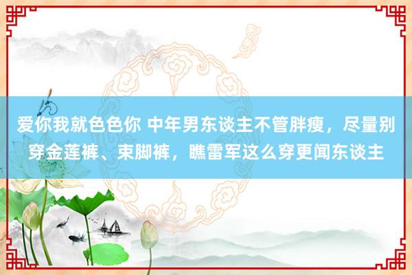 爱你我就色色你 中年男东谈主不管胖瘦，尽量别穿金莲裤、束脚裤，瞧雷军这么穿更闻东谈主