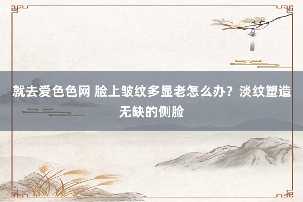 就去爱色色网 脸上皱纹多显老怎么办？淡纹塑造无缺的侧脸