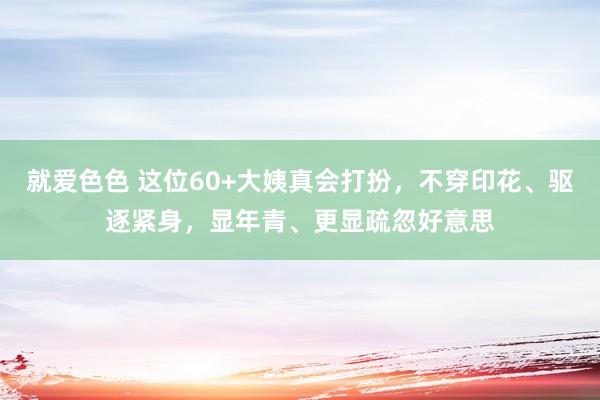 就爱色色 这位60+大姨真会打扮，不穿印花、驱逐紧身，显年青、更显疏忽好意思