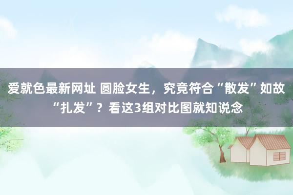 爱就色最新网址 圆脸女生，究竟符合“散发”如故“扎发”？看这3组对比图就知说念