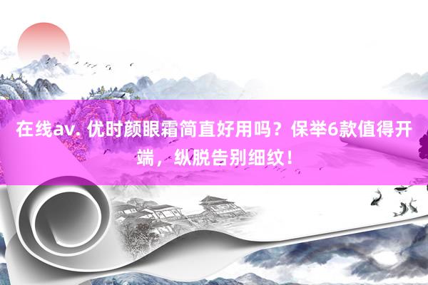 在线av. 优时颜眼霜简直好用吗？保举6款值得开端，纵脱告别细纹！