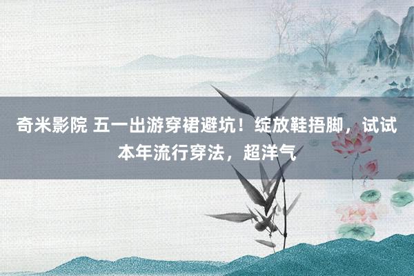 奇米影院 五一出游穿裙避坑！绽放鞋捂脚，试试本年流行穿法，超洋气