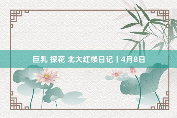 巨乳 探花 北大红楼日记丨4月8日
