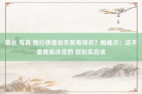 黑丝 写真 独行侠退役东契奇球衣？鲍威尔：这不是我能决定的 但如实应该