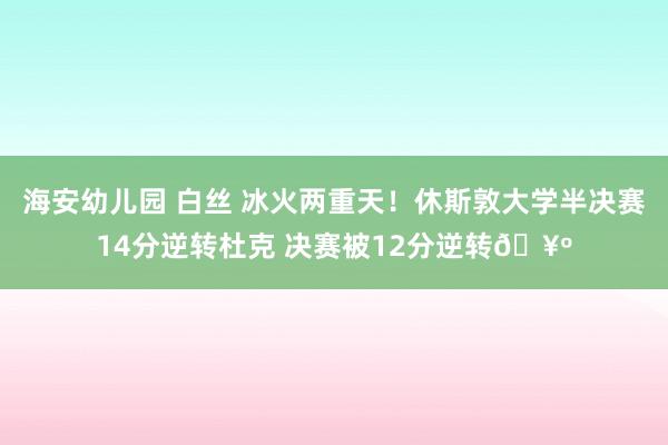 海安幼儿园 白丝 冰火两重天！休斯敦大学半决赛14分逆转杜克 决赛被12分逆转🥺