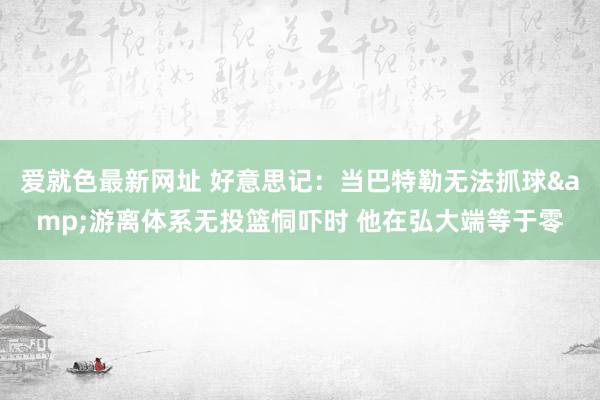 爱就色最新网址 好意思记：当巴特勒无法抓球&游离体系无投篮恫吓时 他在弘大端等于零
