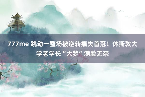 777me 跳动一整场被逆转痛失首冠！休斯敦大学老学长“大梦”满脸无奈