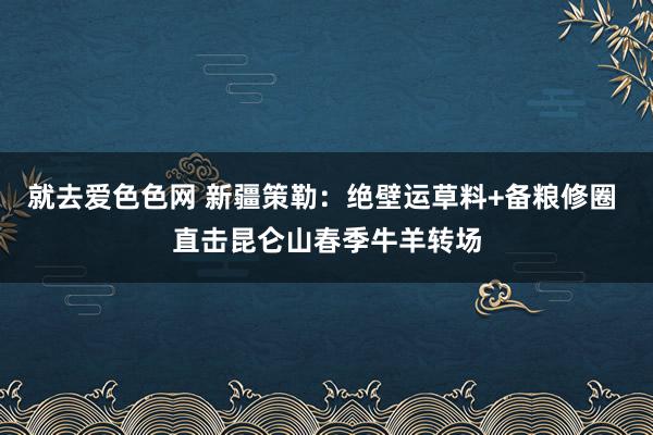 就去爱色色网 新疆策勒：绝壁运草料+备粮修圈 直击昆仑山春季牛羊转场