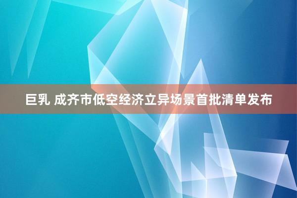 巨乳 成齐市低空经济立异场景首批清单发布