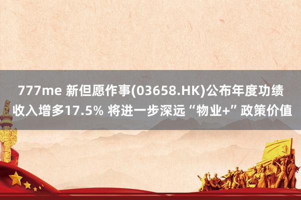 777me 新但愿作事(03658.HK)公布年度功绩 收入增多17.5% 将进一步深远“物业+”政策价值