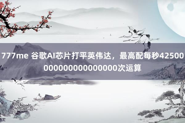 777me 谷歌AI芯片打平英伟达，最高配每秒42500000000000000000次运算