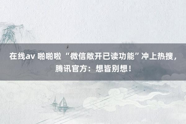 在线av 啪啪啦 “微信敞开已读功能”冲上热搜，腾讯官方：想皆别想！