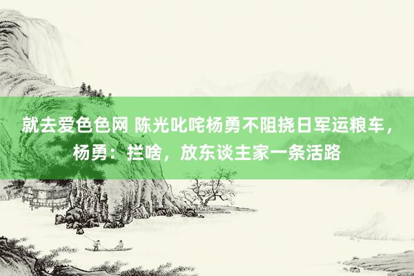 就去爱色色网 陈光叱咤杨勇不阻挠日军运粮车，杨勇：拦啥，放东谈主家一条活路