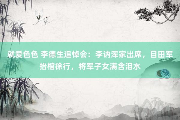 就爱色色 李德生追悼会：李讷浑家出席，目田军抬棺徐行，将军子女满含泪水