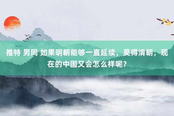推特 男同 如果明朝能够一直延续，莫得清朝，现在的中国又会怎么样呢？