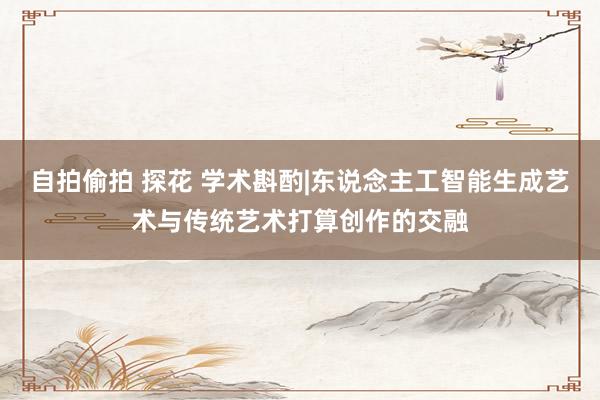 自拍偷拍 探花 学术斟酌|东说念主工智能生成艺术与传统艺术打算创作的交融
