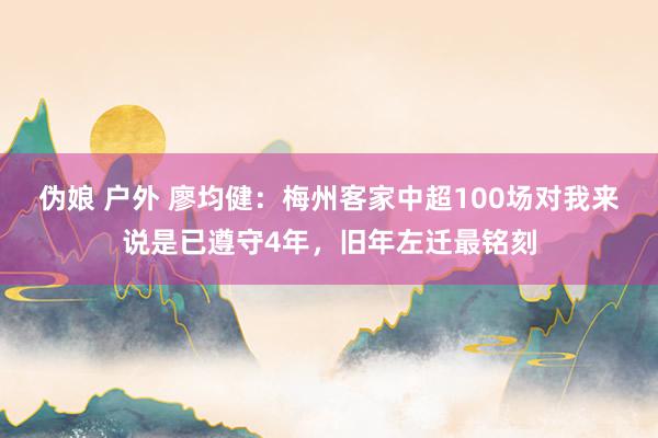 伪娘 户外 廖均健：梅州客家中超100场对我来说是已遵守4年，旧年左迁最铭刻