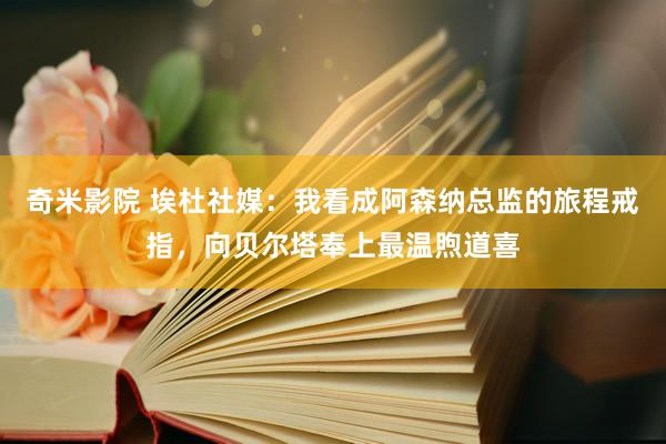 奇米影院 埃杜社媒：我看成阿森纳总监的旅程戒指，向贝尔塔奉上最温煦道喜