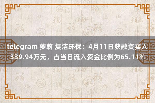 telegram 萝莉 复洁环保：4月11日获融资买入339.94万元，占当日流入资金比例为65.11%