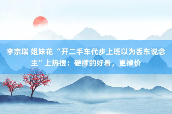 李宗瑞 姐妹花 “开二手车代步上班以为丢东说念主”上热搜：硬撑的好看，更掉价