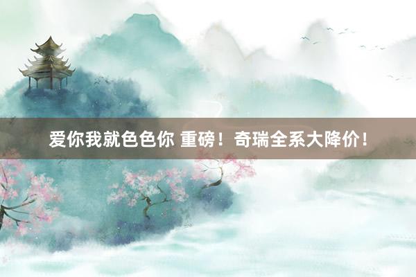 爱你我就色色你 重磅！奇瑞全系大降价！