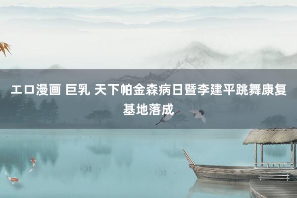 エロ漫画 巨乳 天下帕金森病日暨李建平跳舞康复基地落成
