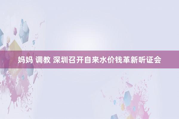 妈妈 调教 深圳召开自来水价钱革新听证会