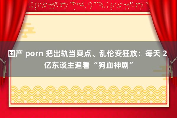 国产 porn 把出轨当爽点、乱伦变狂放：每天 2 亿东谈主追看 “狗血神剧”
