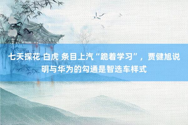 七天探花 白虎 条目上汽“跪着学习”，贾健旭说明与华为的勾通是智选车样式