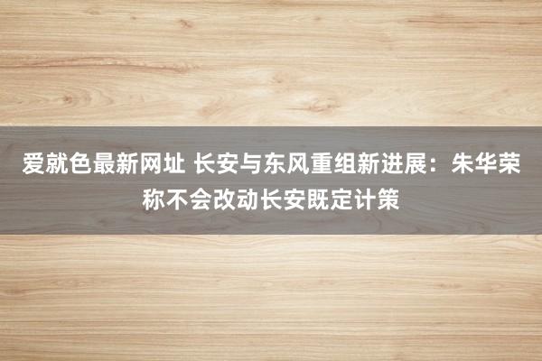 爱就色最新网址 长安与东风重组新进展：朱华荣称不会改动长安既定计策