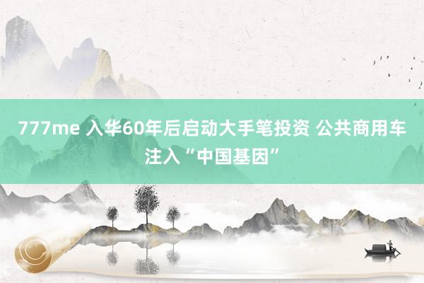777me 入华60年后启动大手笔投资 公共商用车注入“中国基因”