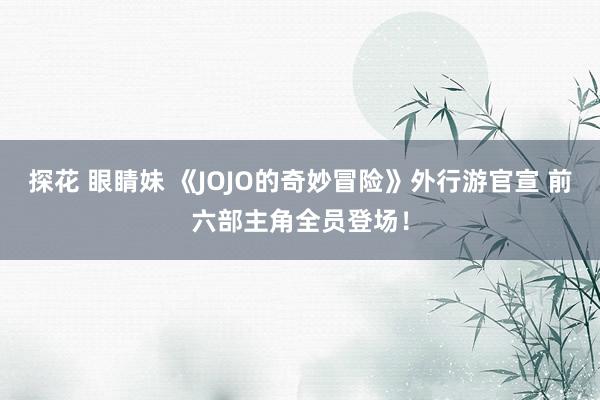 探花 眼睛妹 《JOJO的奇妙冒险》外行游官宣 前六部主角全员登场！