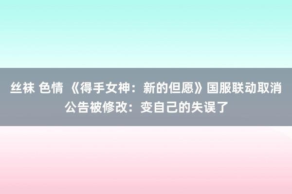丝袜 色情 《得手女神：新的但愿》国服联动取消公告被修改：变自己的失误了