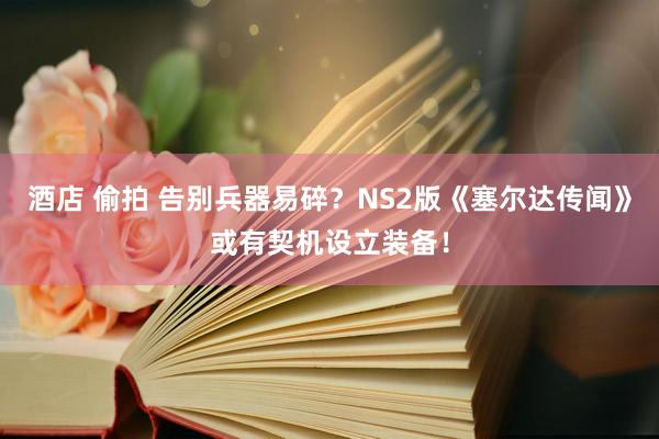 酒店 偷拍 告别兵器易碎？NS2版《塞尔达传闻》或有契机设立装备！
