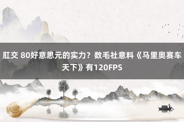 肛交 80好意思元的实力？数毛社意料《马里奥赛车天下》有120FPS