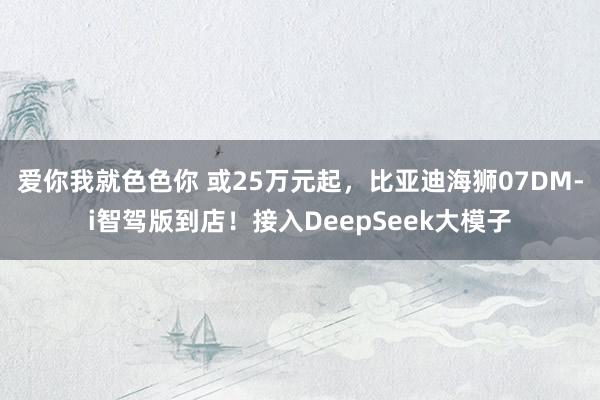 爱你我就色色你 或25万元起，比亚迪海狮07DM-i智驾版到店！接入DeepSeek大模子