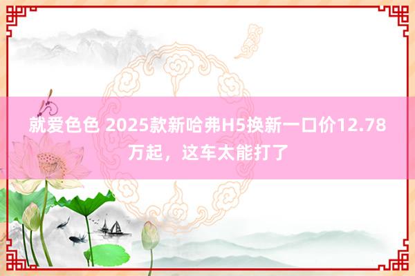就爱色色 2025款新哈弗H5换新一口价12.78万起，这车太能打了