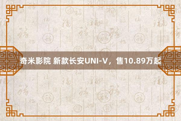 奇米影院 新款长安UNI-V，售10.89万起