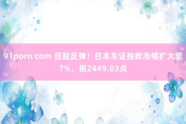91porn com 日股反弹！日本东证指数涨幅扩大至7%，报2449.03点