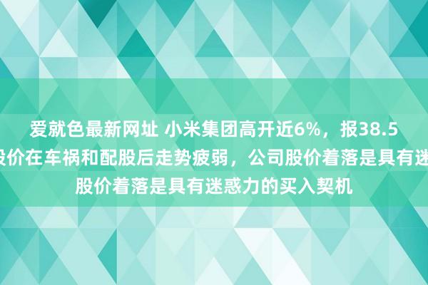 爱就色最新网址 小米集团高开近6%，报38.55港元！机构：股价在车祸和配股后走势疲弱，公司股价着落是具有迷惑力的买入契机