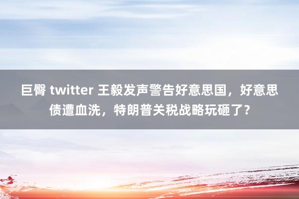 巨臀 twitter 王毅发声警告好意思国，好意思债遭血洗，特朗普关税战略玩砸了？