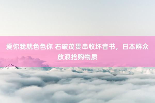 爱你我就色色你 石破茂贯串收坏音书，日本群众放浪抢购物质