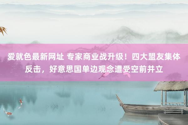 爱就色最新网址 专家商业战升级！四大盟友集体反击，好意思国单边观念遭受空前并立