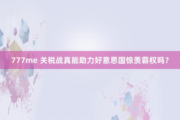 777me 关税战真能助力好意思国惊羡霸权吗？