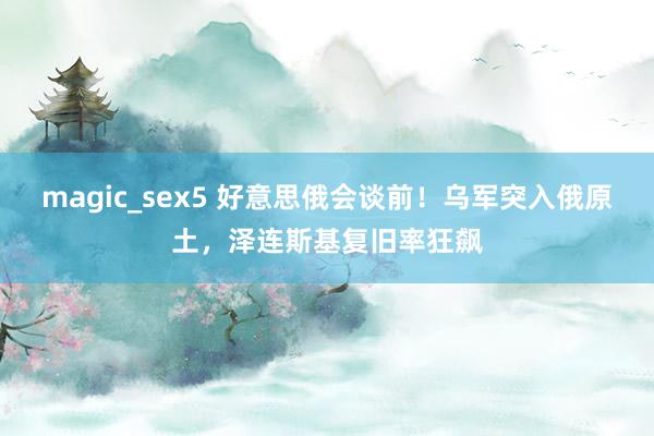 magic_sex5 好意思俄会谈前！乌军突入俄原土，泽连斯基复旧率狂飙