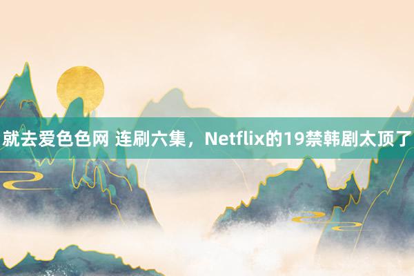 就去爱色色网 连刷六集，Netflix的19禁韩剧太顶了