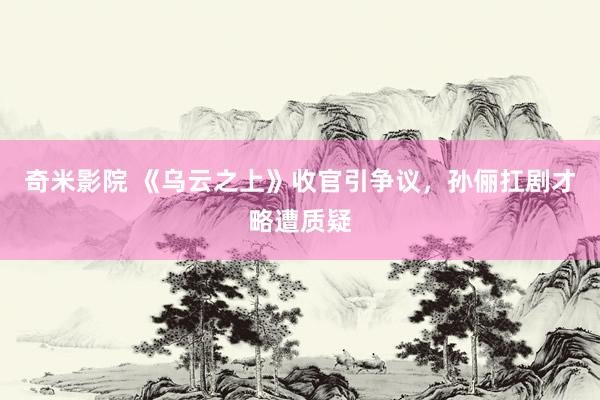 奇米影院 《乌云之上》收官引争议，孙俪扛剧才略遭质疑
